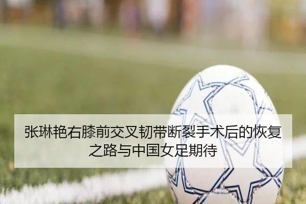 张琳艳右膝前交叉韧带断裂手术后的恢复之路与中国女足期待
